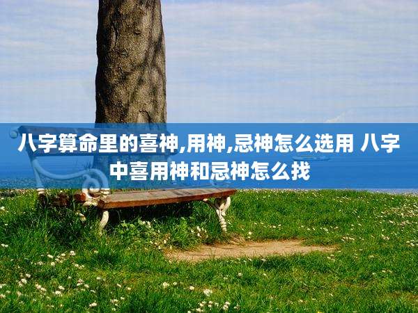 八字算命里的喜神,用神,忌神怎么选用 八字中喜用神和忌神怎么找
