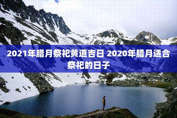 2021年腊月祭祀黄道吉日 2020年腊月适合祭祀的日子