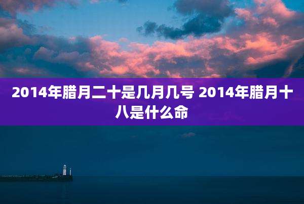 2014年腊月二十是几月几号 2014年腊月十八是什么命