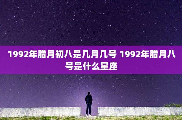 1992年腊月初八是几月几号 1992年腊月八号是什么星座