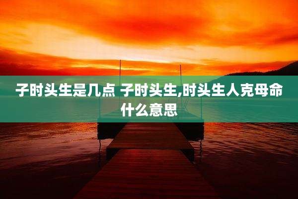 子时头生是几点 子时头生,时头生人克母命什么意思