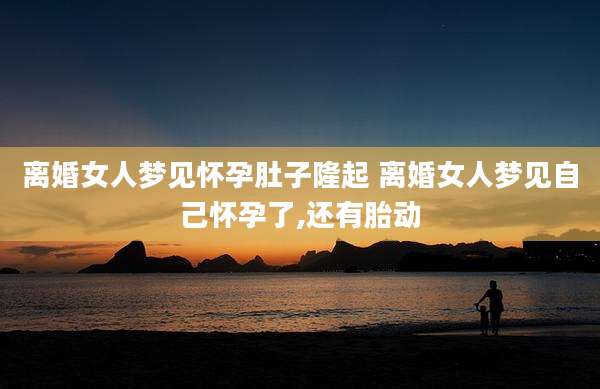 离婚女人梦见怀孕肚子隆起 离婚女人梦见自己怀孕了,还有胎动
