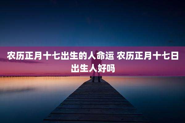 农历正月十七出生的人命运 农历正月十七日出生人好吗