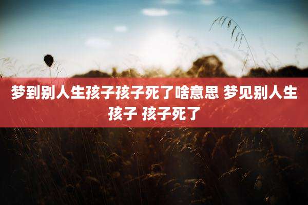 梦到别人生孩子孩子死了啥意思 梦见别人生孩子 孩子死了
