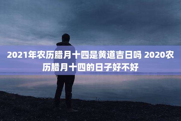 2021年农历腊月十四是黄道吉日吗 2020农历腊月十四的日子好不好