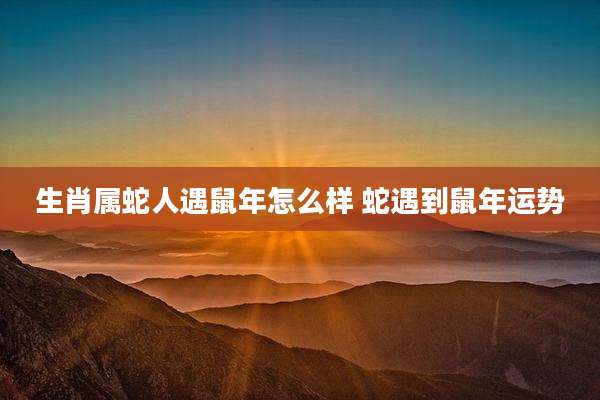 生肖属蛇人遇鼠年怎么样 蛇遇到鼠年运势