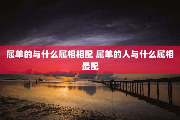 属羊的与什么属相相配 属羊的人与什么属相最配