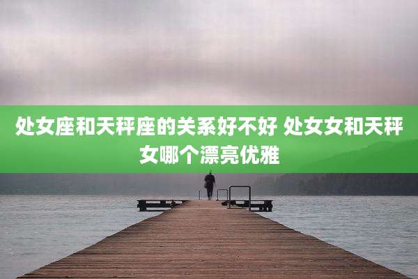 处女座和天秤座的关系好不好 处女女和天秤女哪个漂亮优雅