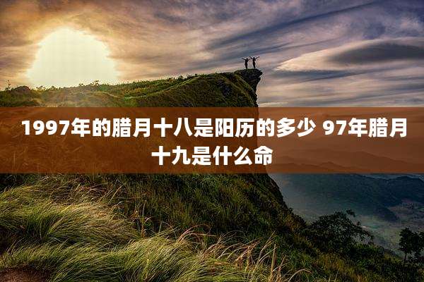 1997年的腊月十八是阳历的多少 97年腊月十九是什么命