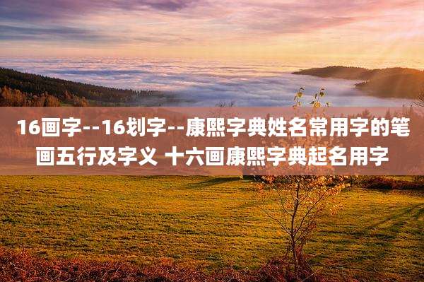 16画字--16划字--康熙字典姓名常用字的笔画五行及字义 十六画康熙字典起名用字