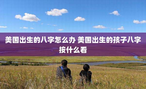 美国出生的八字怎么办 美国出生的孩子八字按什么看