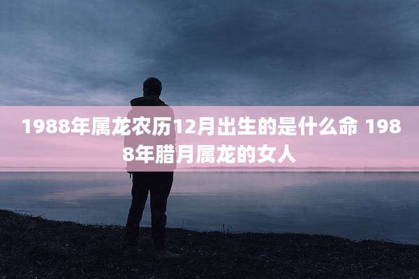 1988年属龙农历12月出生的是什么命 1988年腊月属龙的女人
