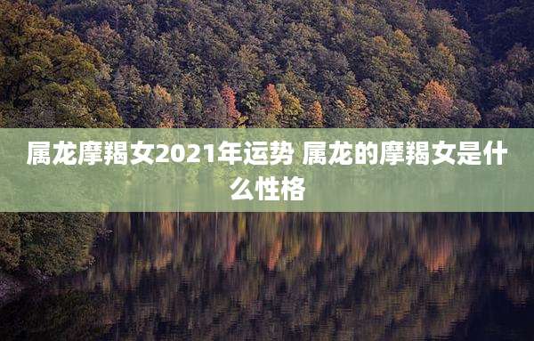 属龙摩羯女2021年运势 属龙的摩羯女是什么性格