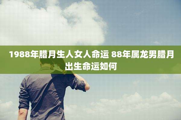 1988年腊月生人女人命运 88年属龙男腊月出生命运如何