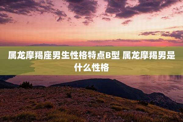 属龙摩羯座男生性格特点B型 属龙摩羯男是什么性格