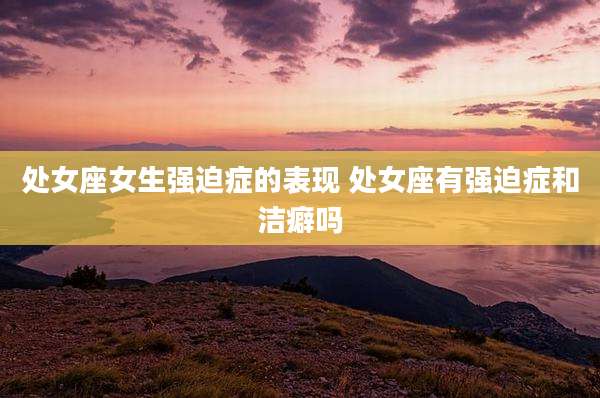 处女座女生强迫症的表现 处女座有强迫症和洁癖吗