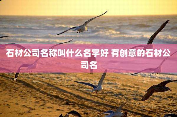 石材公司名称叫什么名字好 有创意的石材公司名