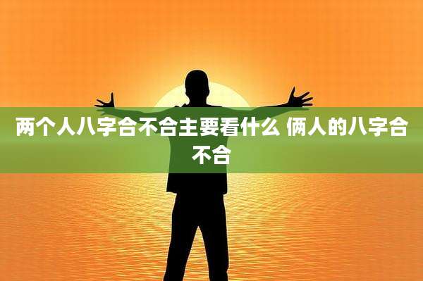 两个人八字合不合主要看什么 俩人的八字合不合