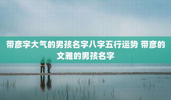 带彦字大气的男孩名字八字五行运势 带彦的文雅的男孩名字