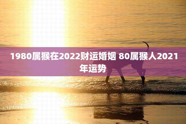 1980属猴在2022财运婚姻 80属猴人2021年运势