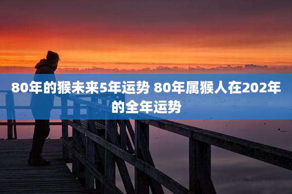 80年的猴未来5年运势 80年属猴人在202年的全年运势