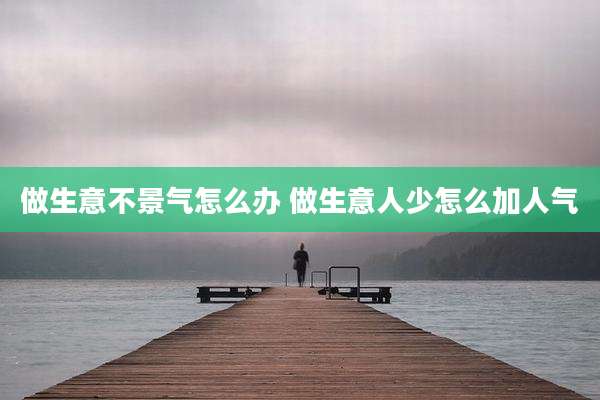 做生意不景气怎么办 做生意人少怎么加人气