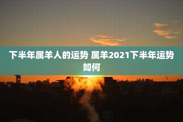 下半年属羊人的运势 属羊2021下半年运势如何
