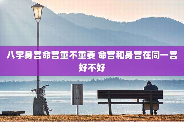 八字身宫命宫重不重要 命宫和身宫在同一宫好不好