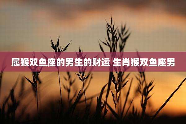 属猴双鱼座的男生的财运 生肖猴双鱼座男