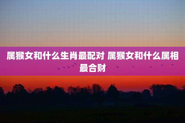 属猴女和什么生肖最配对 属猴女和什么属相最合财