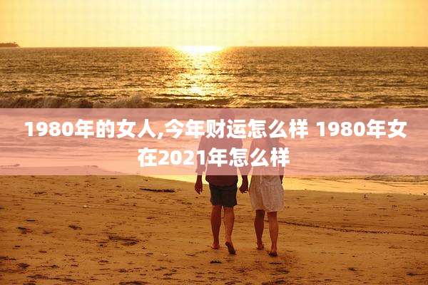 1980年的女人,今年财运怎么样 1980年女在2021年怎么样