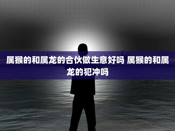 属猴的和属龙的合伙做生意好吗 属猴的和属龙的犯冲吗