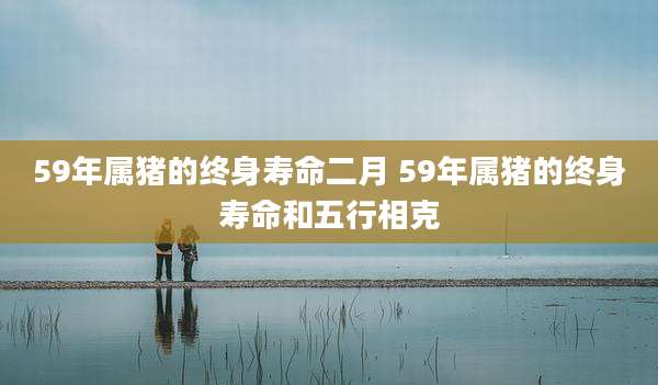 59年属猪的终身寿命二月 59年属猪的终身寿命和五行相克