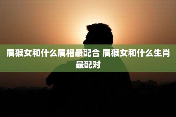 属猴女和什么属相最配合 属猴女和什么生肖最配对
