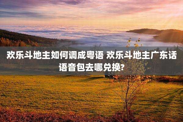 欢乐斗地主如何调成粤语 欢乐斗地主广东话语音包去哪兑换?