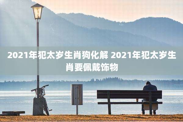 2021年犯太岁生肖狗化解 2021年犯太岁生肖要佩戴饰物
