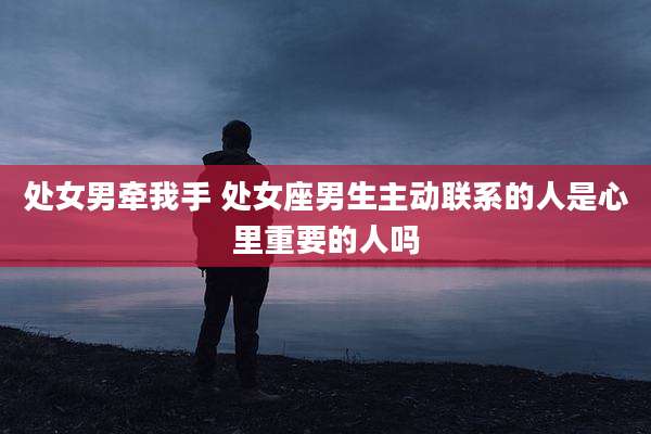 处女男牵我手 处女座男生主动联系的人是心里重要的人吗