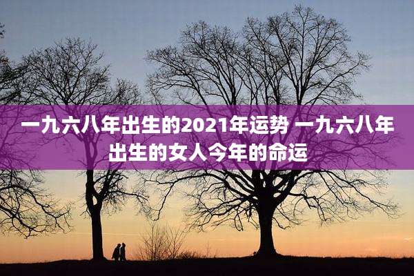 一九六八年出生的2021年运势 一九六八年出生的女人今年的命运
