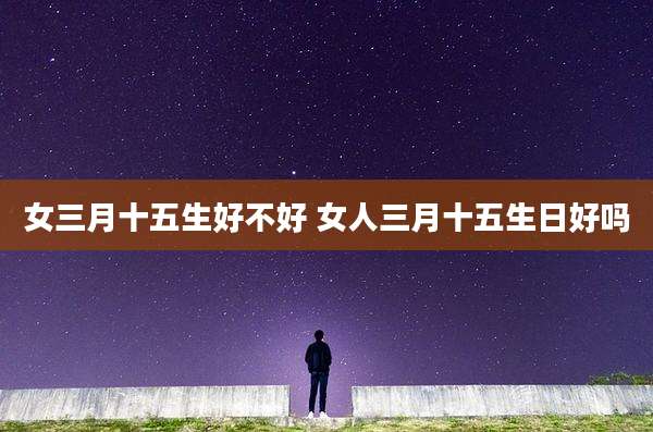 女三月十五生好不好 女人三月十五生日好吗