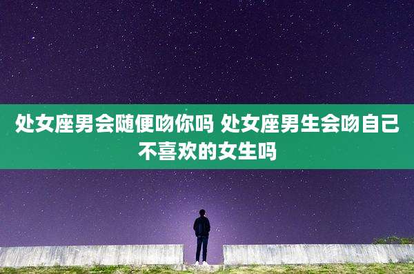 处女座男会随便吻你吗 处女座男生会吻自己不喜欢的女生吗