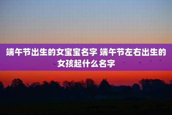 端午节出生的女宝宝名字 端午节左右出生的女孩起什么名字
