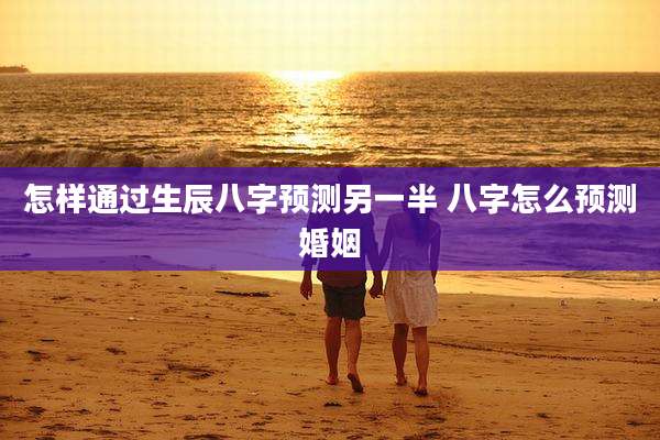 怎样通过生辰八字预测另一半 八字怎么预测婚姻