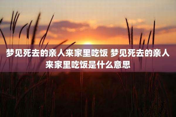 梦见死去的亲人来家里吃饭 梦见死去的亲人来家里吃饭是什么意思