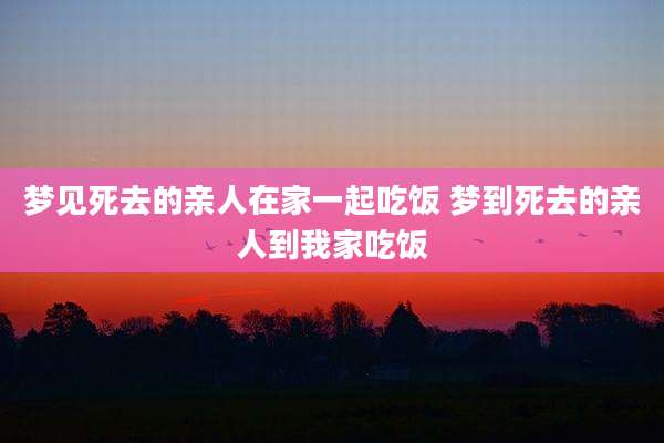 梦见死去的亲人在家一起吃饭 梦到死去的亲人到我家吃饭