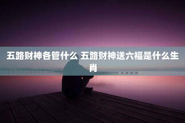 五路财神各管什么 五路财神送六福是什么生肖