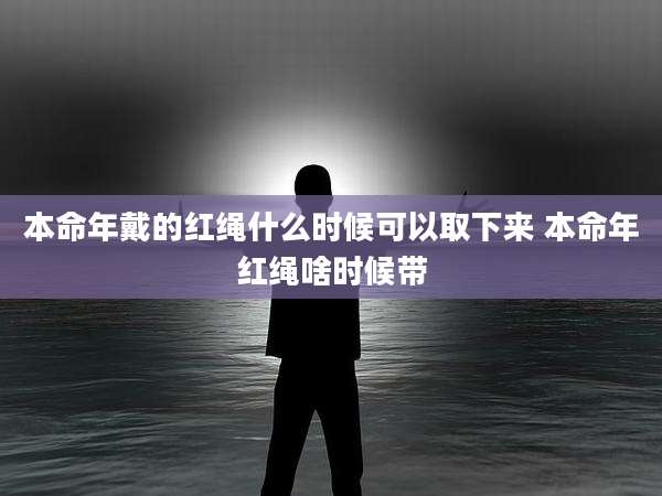 本命年戴的红绳什么时候可以取下来 本命年红绳啥时候带
