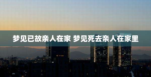 梦见已故亲人在家 梦见死去亲人在家里