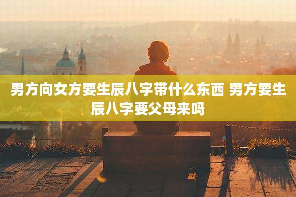 男方向女方要生辰八字带什么东西 男方要生辰八字要父母来吗
