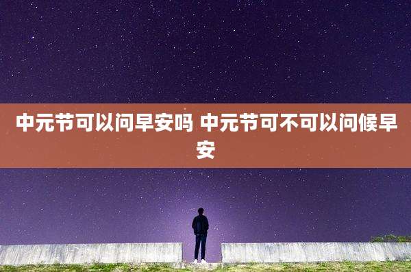 中元节可以问早安吗 中元节可不可以问候早安