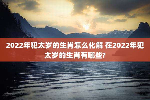 2022年犯太岁的生肖怎么化解 在2022年犯太岁的生肖有哪些?